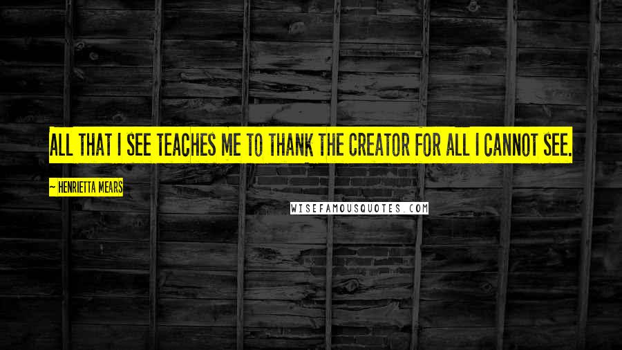 Henrietta Mears Quotes: All that I see teaches me to thank the Creator for all I cannot see.