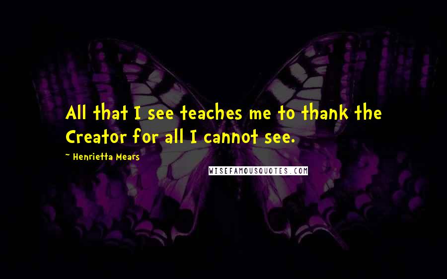 Henrietta Mears Quotes: All that I see teaches me to thank the Creator for all I cannot see.