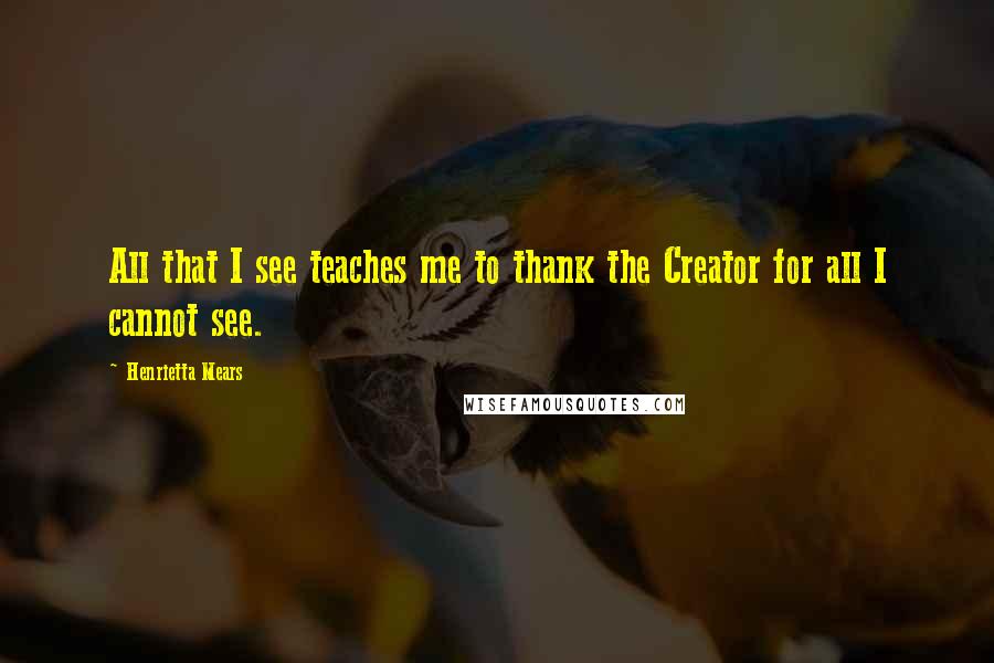 Henrietta Mears Quotes: All that I see teaches me to thank the Creator for all I cannot see.