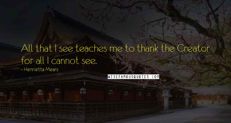 Henrietta Mears Quotes: All that I see teaches me to thank the Creator for all I cannot see.