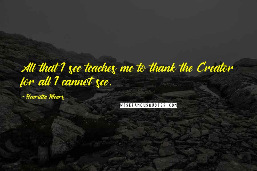 Henrietta Mears Quotes: All that I see teaches me to thank the Creator for all I cannot see.