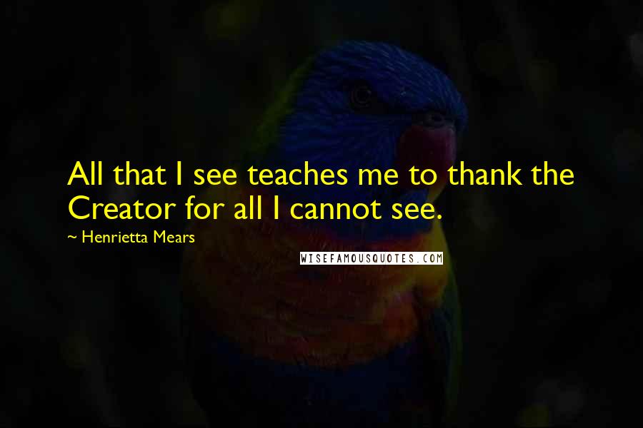 Henrietta Mears Quotes: All that I see teaches me to thank the Creator for all I cannot see.