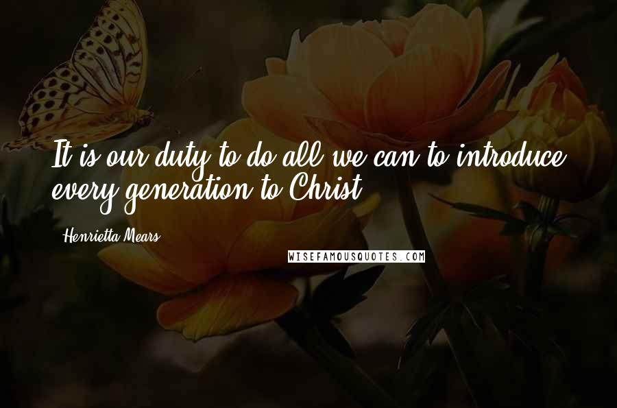 Henrietta Mears Quotes: It is our duty to do all we can to introduce every generation to Christ.