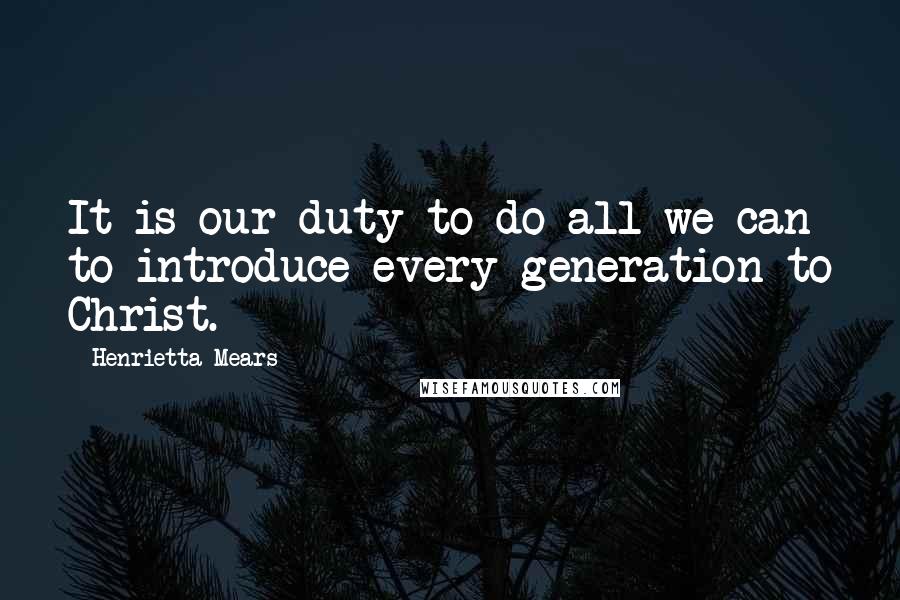 Henrietta Mears Quotes: It is our duty to do all we can to introduce every generation to Christ.