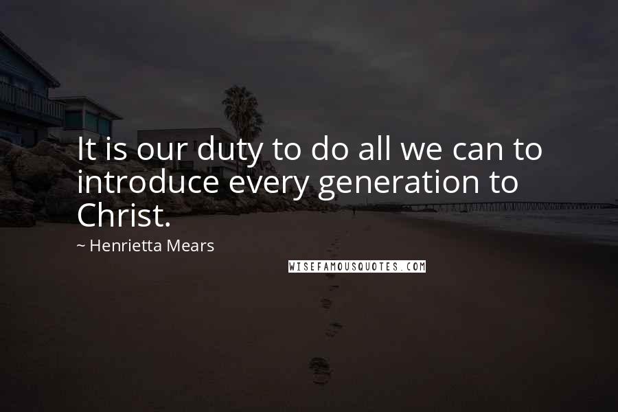 Henrietta Mears Quotes: It is our duty to do all we can to introduce every generation to Christ.