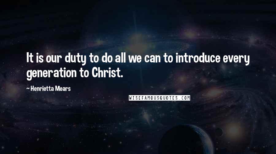 Henrietta Mears Quotes: It is our duty to do all we can to introduce every generation to Christ.