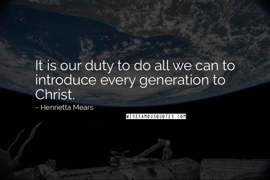 Henrietta Mears Quotes: It is our duty to do all we can to introduce every generation to Christ.