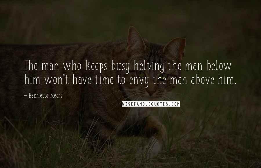 Henrietta Mears Quotes: The man who keeps busy helping the man below him won't have time to envy the man above him.