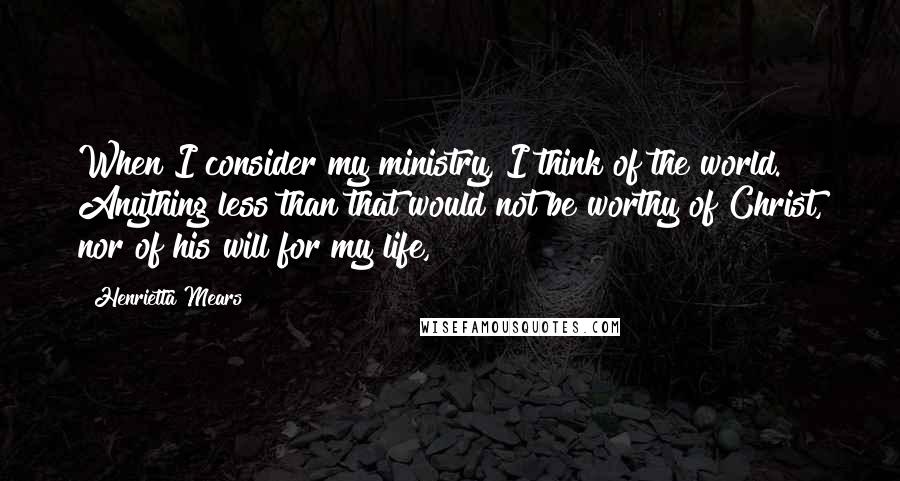 Henrietta Mears Quotes: When I consider my ministry, I think of the world. Anything less than that would not be worthy of Christ, nor of his will for my life,