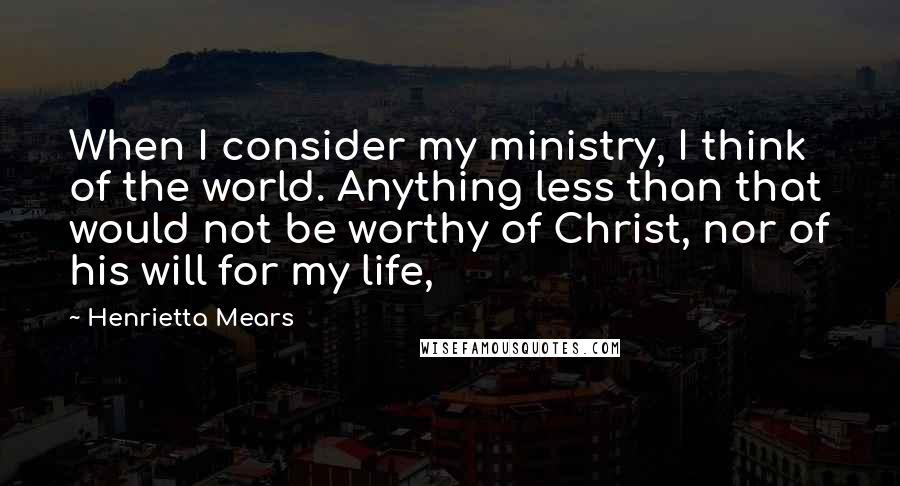 Henrietta Mears Quotes: When I consider my ministry, I think of the world. Anything less than that would not be worthy of Christ, nor of his will for my life,