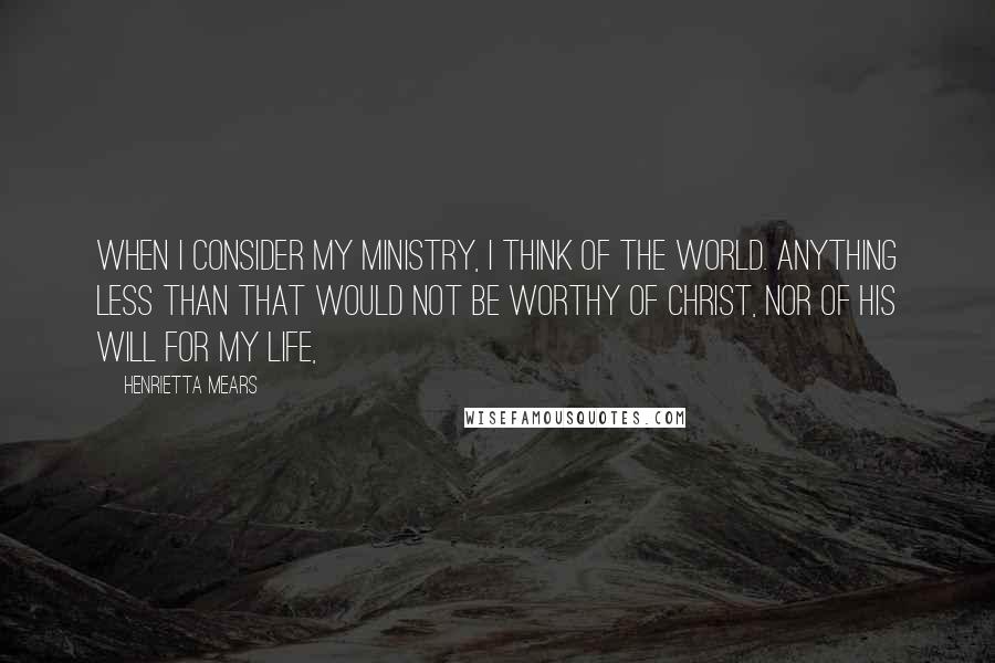Henrietta Mears Quotes: When I consider my ministry, I think of the world. Anything less than that would not be worthy of Christ, nor of his will for my life,