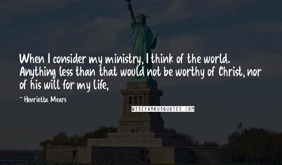 Henrietta Mears Quotes: When I consider my ministry, I think of the world. Anything less than that would not be worthy of Christ, nor of his will for my life,