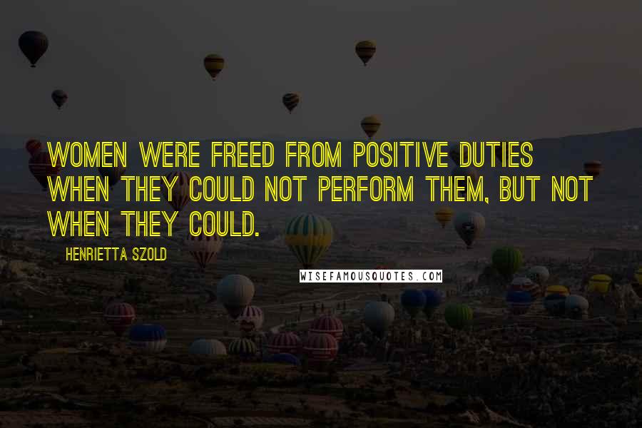 Henrietta Szold Quotes: Women were freed from positive duties when they could not perform them, but not when they could.