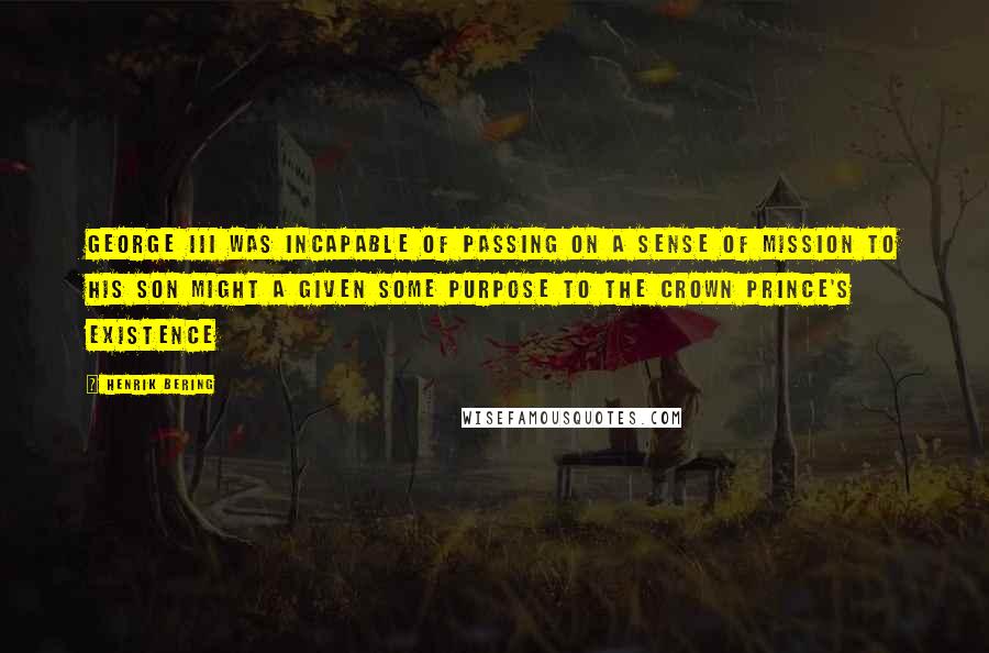 Henrik Bering Quotes: George III was incapable of passing on a sense of mission to his son might a given some purpose to the crown prince's existence