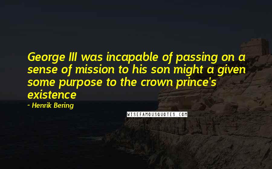 Henrik Bering Quotes: George III was incapable of passing on a sense of mission to his son might a given some purpose to the crown prince's existence