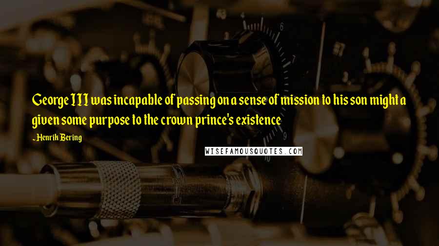 Henrik Bering Quotes: George III was incapable of passing on a sense of mission to his son might a given some purpose to the crown prince's existence