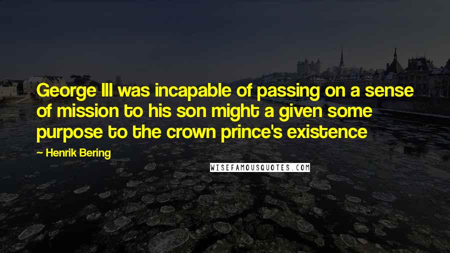 Henrik Bering Quotes: George III was incapable of passing on a sense of mission to his son might a given some purpose to the crown prince's existence