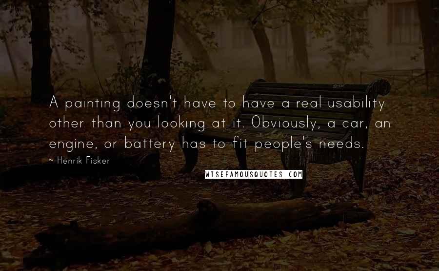 Henrik Fisker Quotes: A painting doesn't have to have a real usability other than you looking at it. Obviously, a car, an engine, or battery has to fit people's needs.