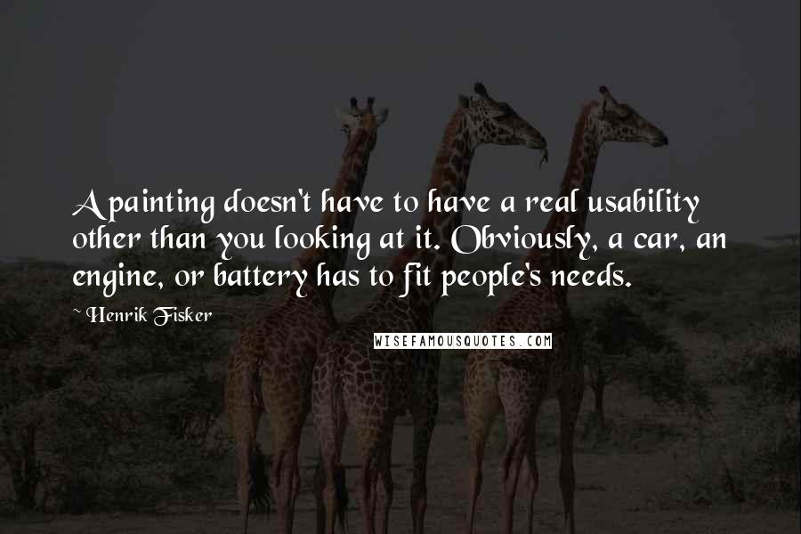 Henrik Fisker Quotes: A painting doesn't have to have a real usability other than you looking at it. Obviously, a car, an engine, or battery has to fit people's needs.