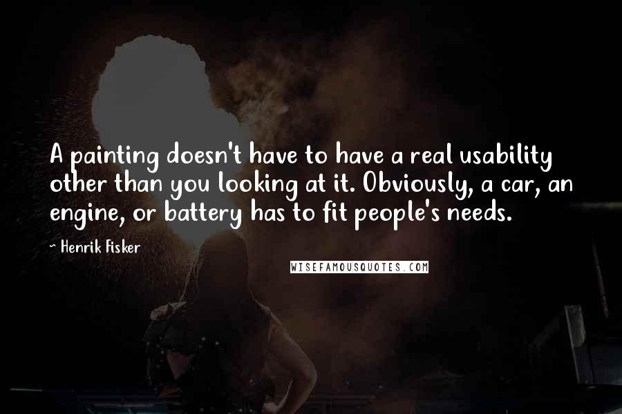 Henrik Fisker Quotes: A painting doesn't have to have a real usability other than you looking at it. Obviously, a car, an engine, or battery has to fit people's needs.