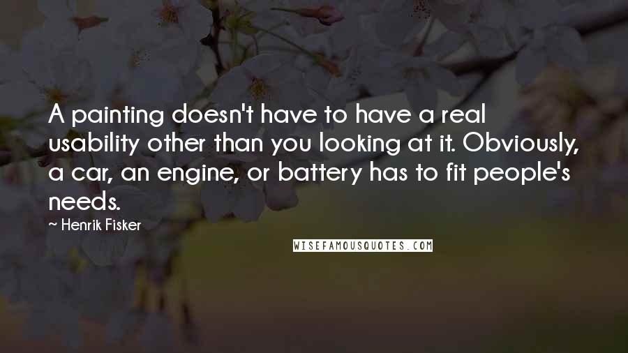Henrik Fisker Quotes: A painting doesn't have to have a real usability other than you looking at it. Obviously, a car, an engine, or battery has to fit people's needs.
