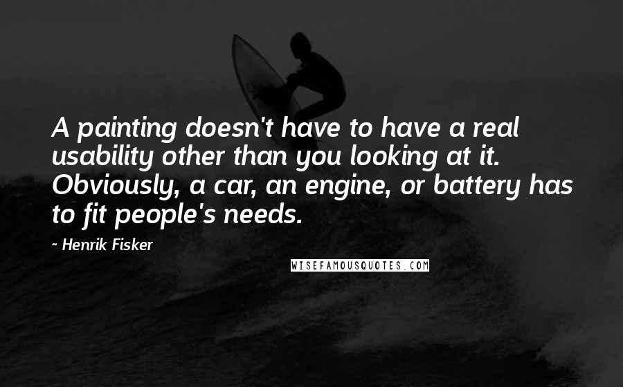 Henrik Fisker Quotes: A painting doesn't have to have a real usability other than you looking at it. Obviously, a car, an engine, or battery has to fit people's needs.