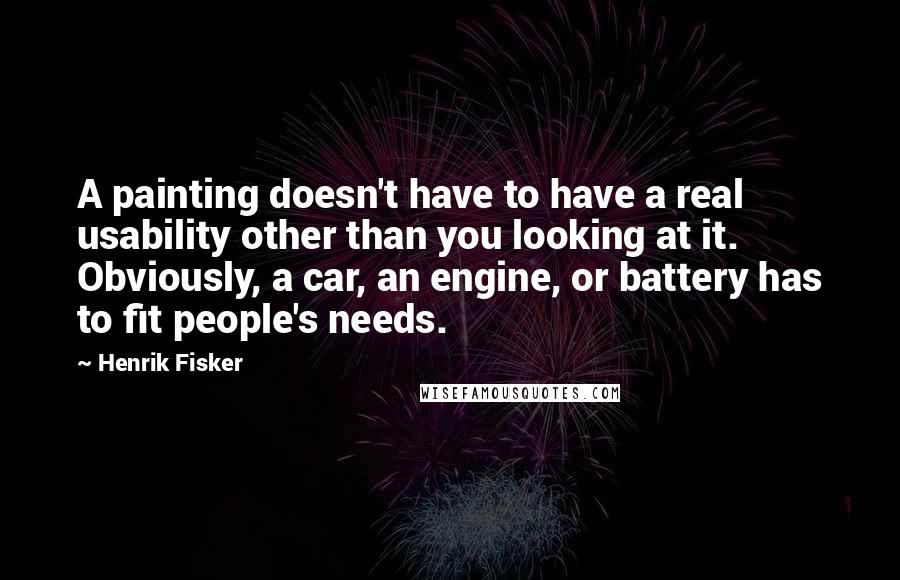 Henrik Fisker Quotes: A painting doesn't have to have a real usability other than you looking at it. Obviously, a car, an engine, or battery has to fit people's needs.