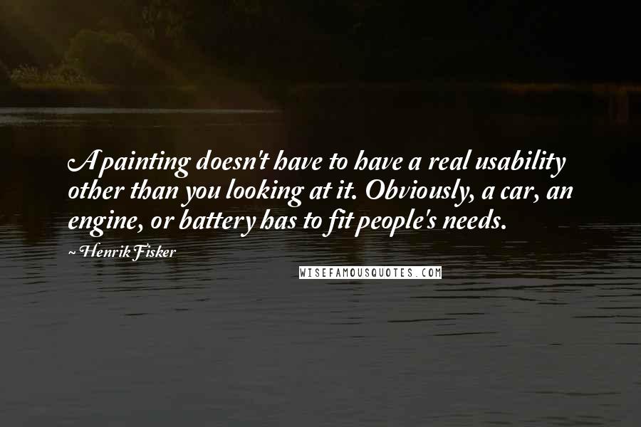 Henrik Fisker Quotes: A painting doesn't have to have a real usability other than you looking at it. Obviously, a car, an engine, or battery has to fit people's needs.