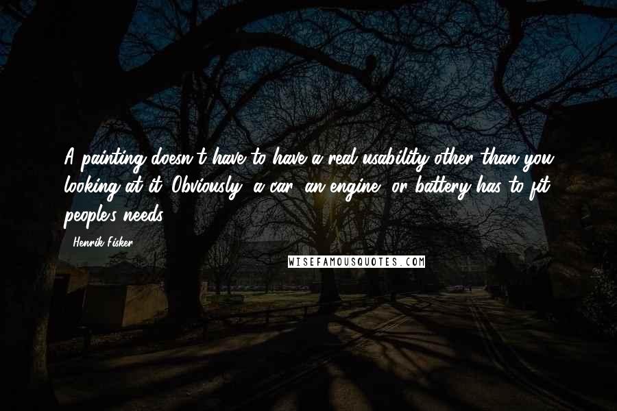 Henrik Fisker Quotes: A painting doesn't have to have a real usability other than you looking at it. Obviously, a car, an engine, or battery has to fit people's needs.