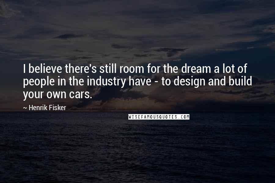 Henrik Fisker Quotes: I believe there's still room for the dream a lot of people in the industry have - to design and build your own cars.