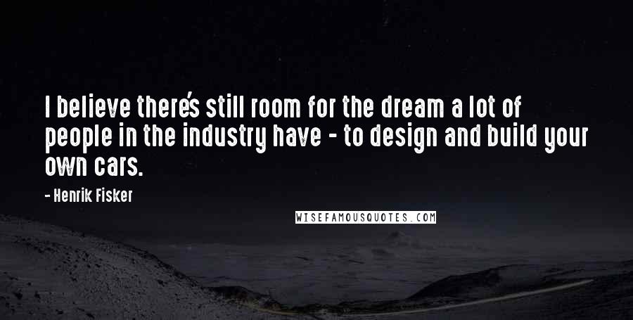 Henrik Fisker Quotes: I believe there's still room for the dream a lot of people in the industry have - to design and build your own cars.