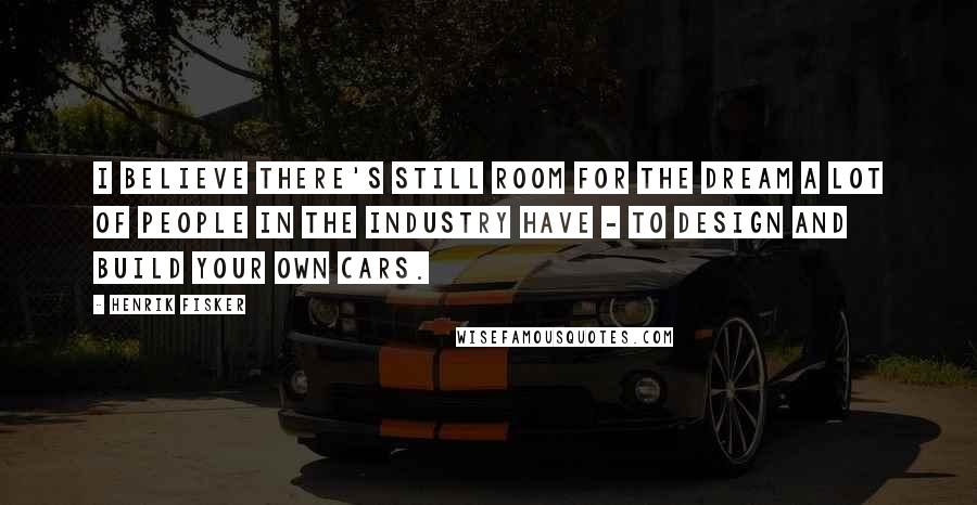Henrik Fisker Quotes: I believe there's still room for the dream a lot of people in the industry have - to design and build your own cars.
