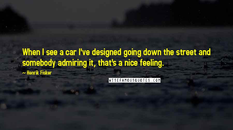 Henrik Fisker Quotes: When I see a car I've designed going down the street and somebody admiring it, that's a nice feeling.