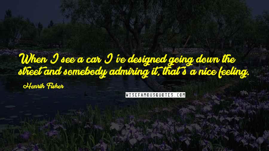 Henrik Fisker Quotes: When I see a car I've designed going down the street and somebody admiring it, that's a nice feeling.