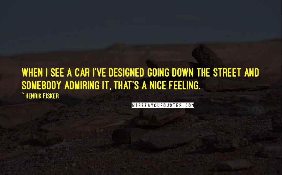 Henrik Fisker Quotes: When I see a car I've designed going down the street and somebody admiring it, that's a nice feeling.