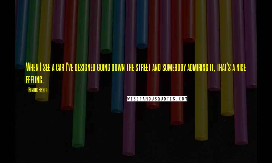 Henrik Fisker Quotes: When I see a car I've designed going down the street and somebody admiring it, that's a nice feeling.