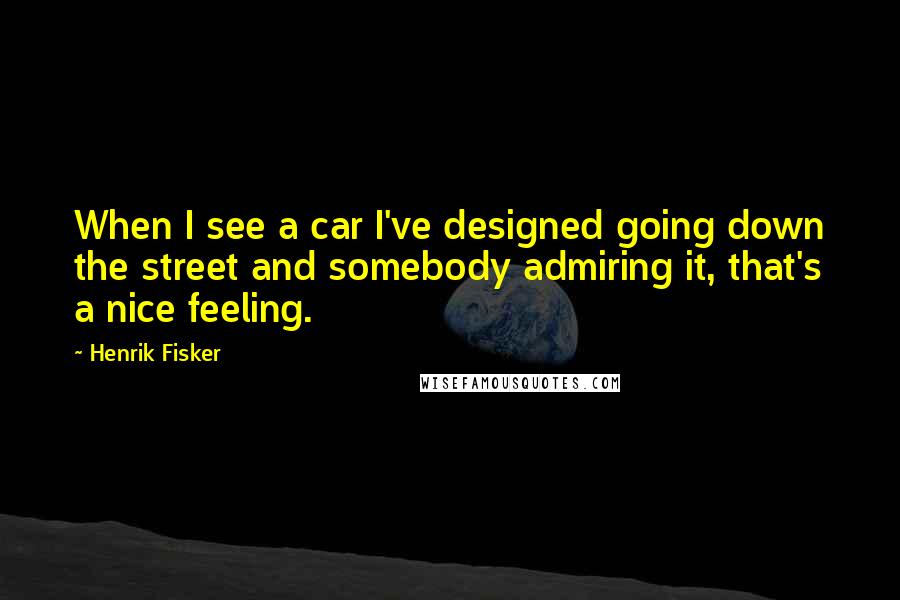 Henrik Fisker Quotes: When I see a car I've designed going down the street and somebody admiring it, that's a nice feeling.