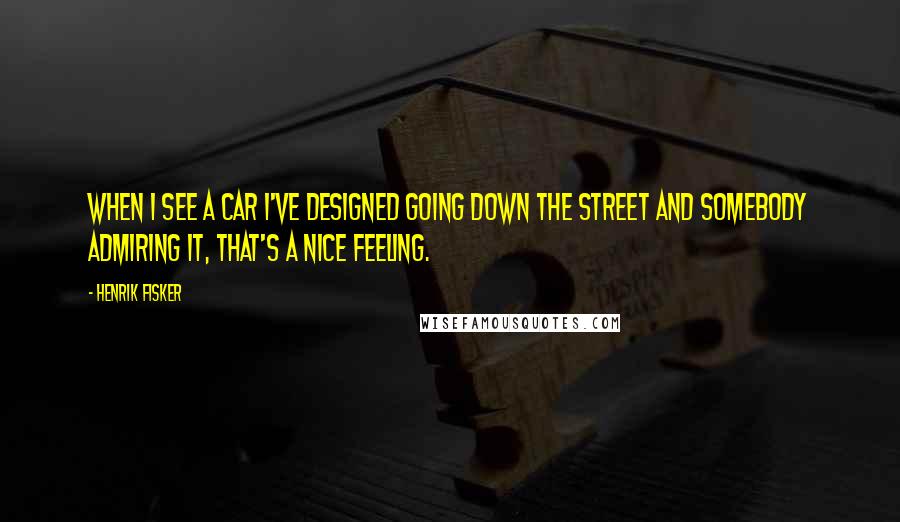 Henrik Fisker Quotes: When I see a car I've designed going down the street and somebody admiring it, that's a nice feeling.