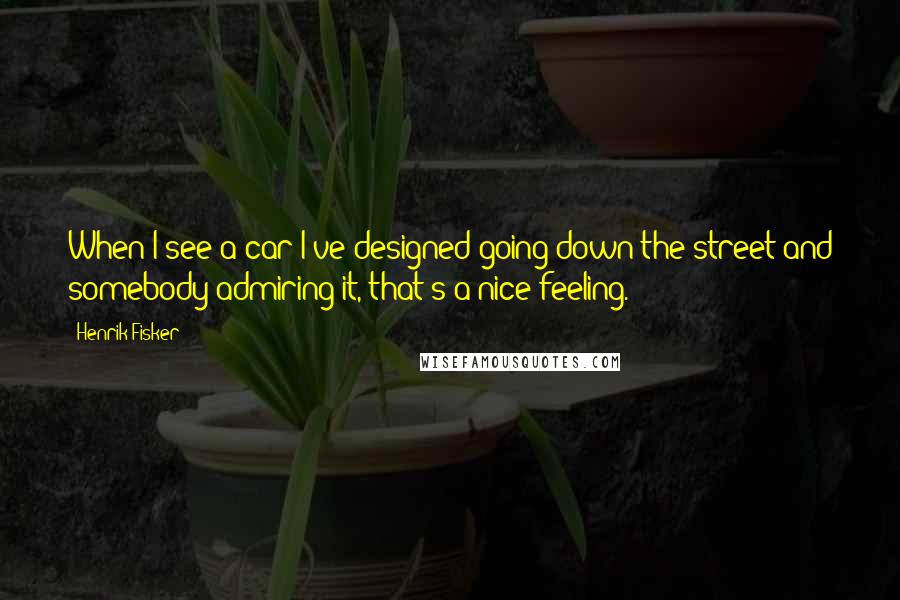 Henrik Fisker Quotes: When I see a car I've designed going down the street and somebody admiring it, that's a nice feeling.