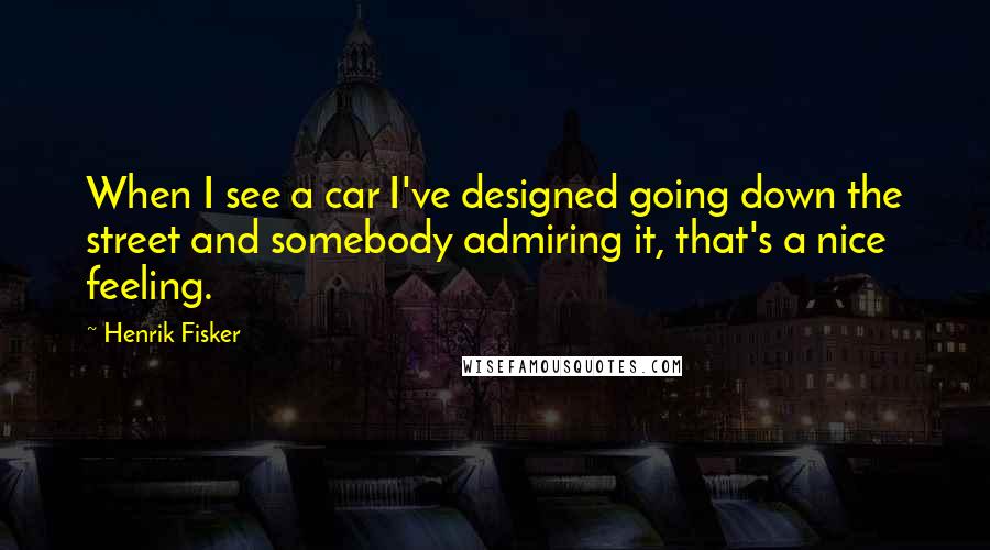 Henrik Fisker Quotes: When I see a car I've designed going down the street and somebody admiring it, that's a nice feeling.