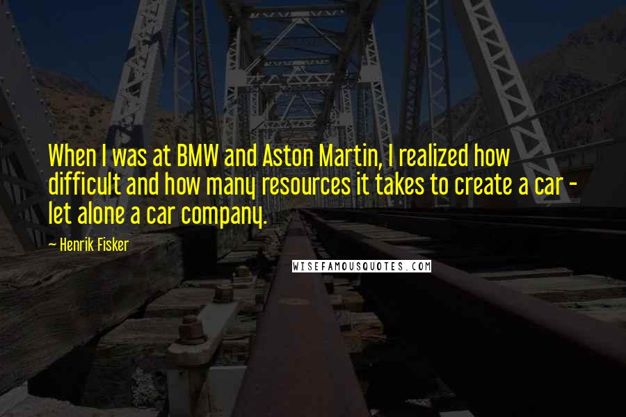 Henrik Fisker Quotes: When I was at BMW and Aston Martin, I realized how difficult and how many resources it takes to create a car - let alone a car company.