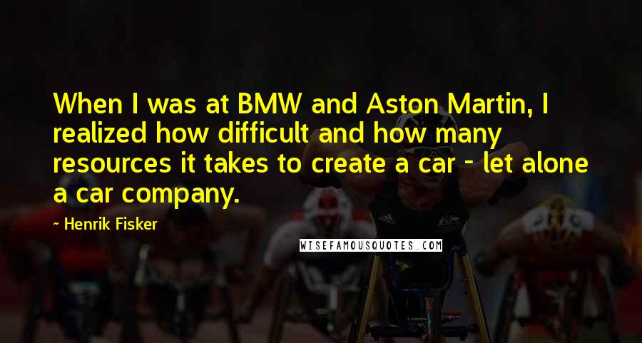 Henrik Fisker Quotes: When I was at BMW and Aston Martin, I realized how difficult and how many resources it takes to create a car - let alone a car company.