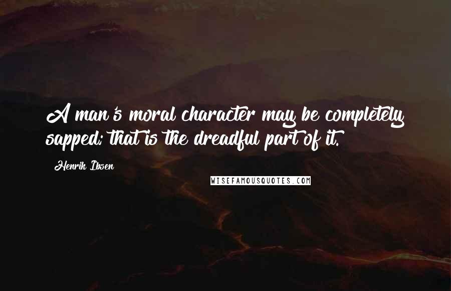 Henrik Ibsen Quotes: A man's moral character may be completely sapped; that is the dreadful part of it.