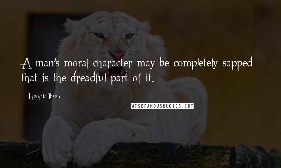 Henrik Ibsen Quotes: A man's moral character may be completely sapped; that is the dreadful part of it.