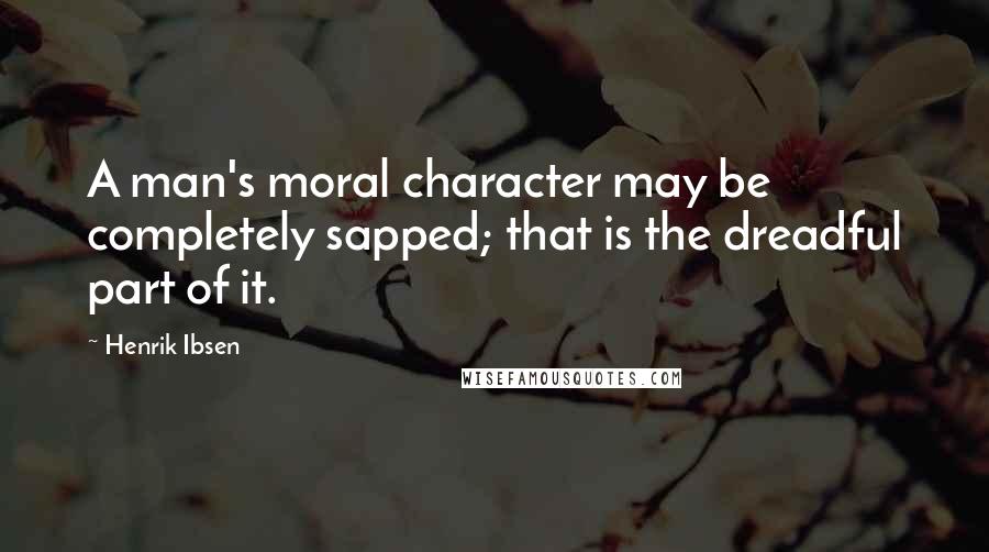 Henrik Ibsen Quotes: A man's moral character may be completely sapped; that is the dreadful part of it.