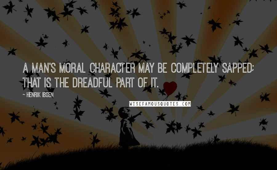 Henrik Ibsen Quotes: A man's moral character may be completely sapped; that is the dreadful part of it.