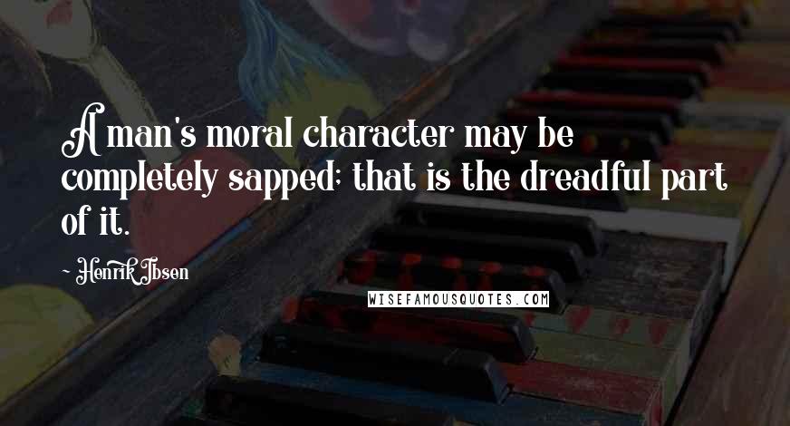 Henrik Ibsen Quotes: A man's moral character may be completely sapped; that is the dreadful part of it.