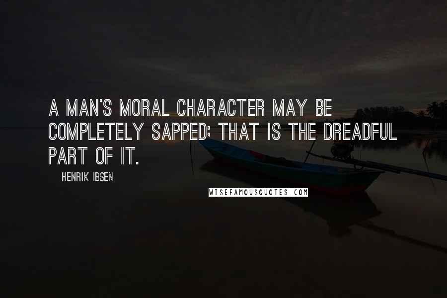 Henrik Ibsen Quotes: A man's moral character may be completely sapped; that is the dreadful part of it.