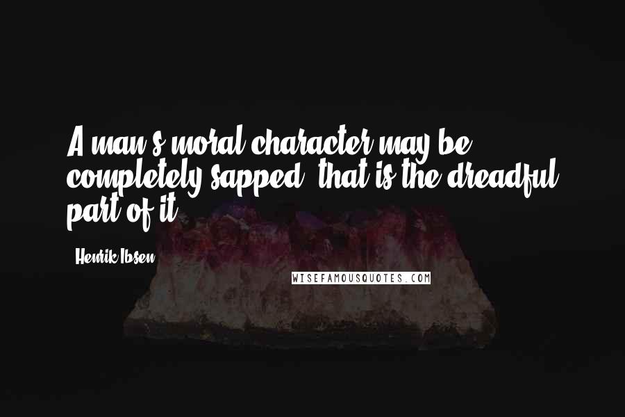 Henrik Ibsen Quotes: A man's moral character may be completely sapped; that is the dreadful part of it.