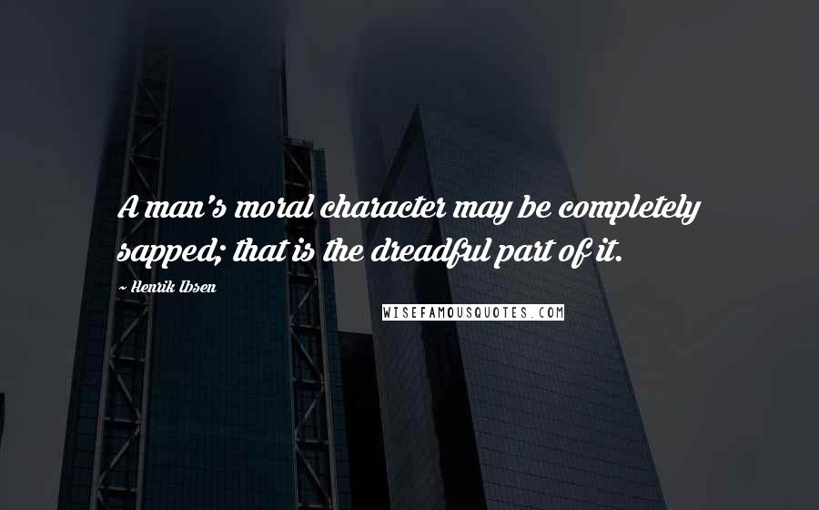 Henrik Ibsen Quotes: A man's moral character may be completely sapped; that is the dreadful part of it.
